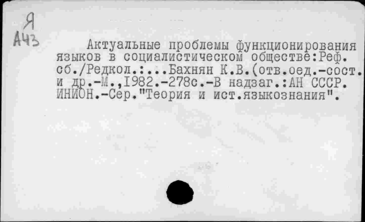 ﻿АЧЪ
Актуальные проблемы функционирования языков в социалистическом обществе:Реф. сб./Редкол.:...Бахнян К.В.(отв.оед.-сбст. и др.-М.,1982.-278с.-В надзаг.:АН СССР. ИНИОН.-Сер.’’Теория и ист.языкознания".